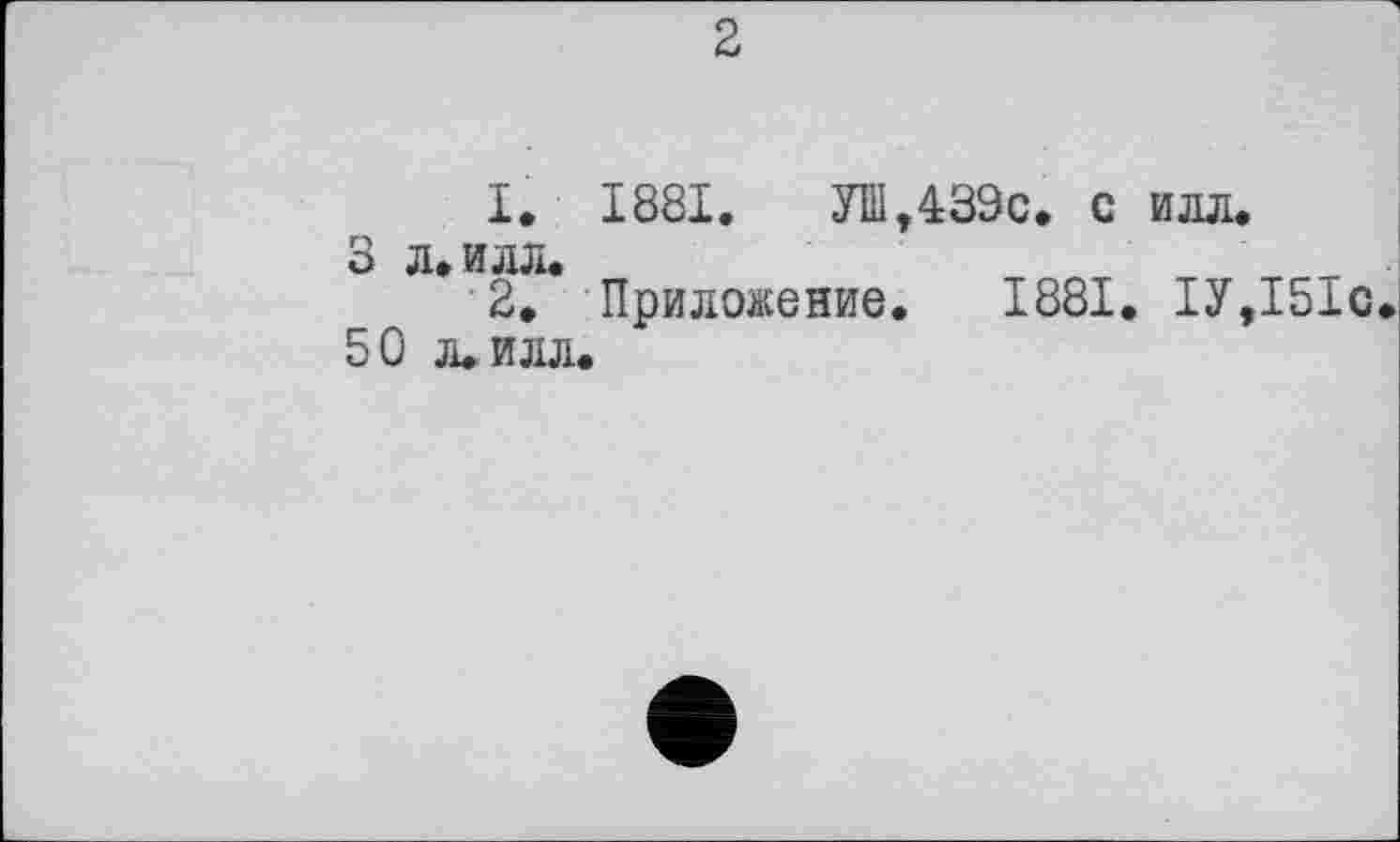 ﻿2
1.
3 Л. ИЛЛ.
2.
50 л. илл.
1881.	УШ,439с. с илл.
Приложение. 1881. 1У,151с